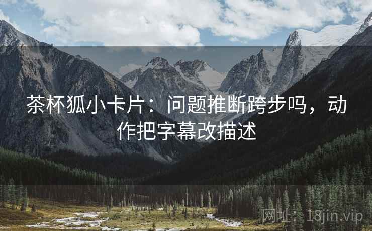 茶杯狐小卡片:问题推断跨步吗,动作把字幕改描述 茶杯狐小卡片:问题推断跨步吗,动作把字幕改描述
