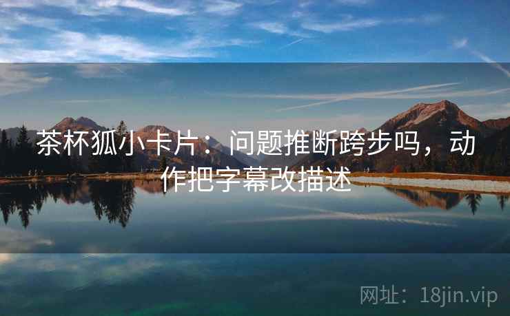 茶杯狐小卡片:问题推断跨步吗,动作把字幕改描述 茶杯狐小卡片:问题推断跨步吗,动作把字幕改描述