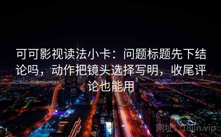 可可影视读法小卡:问题标题先下结论吗,动作把镜头选择写明,收尾评论也能用 可可影视读法小卡:问题标题先下结论吗,动作把镜头选择写明,收尾评论也能用
