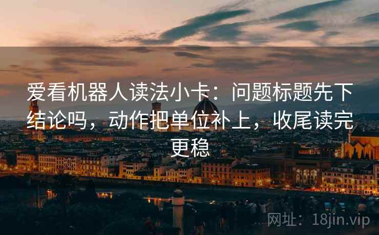 爱看机器人读法小卡:问题标题先下结论吗,动作把单位补上,收尾读完更稳 爱看机器人读法小卡:问题标题先下结论吗,动作把单位补上,收尾读完更稳