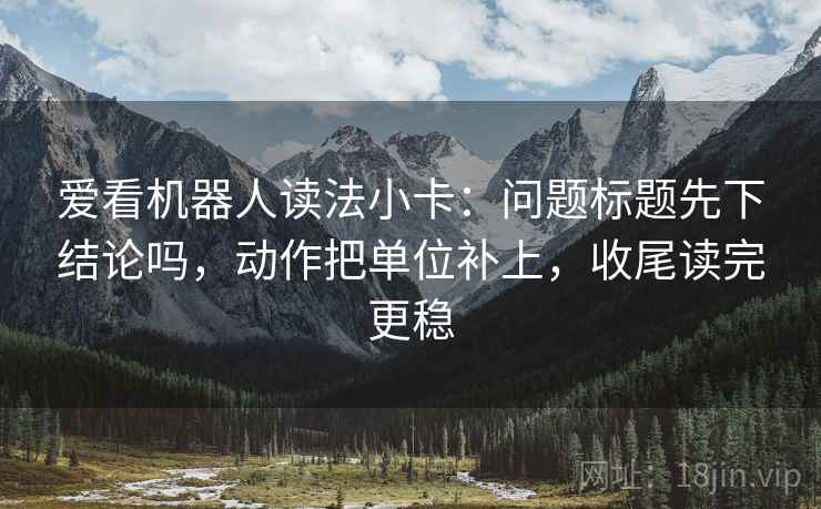 爱看机器人读法小卡:问题标题先下结论吗,动作把单位补上,收尾读完更稳 爱看机器人读法小卡:问题标题先下结论吗,动作把单位补上,收尾读完更稳