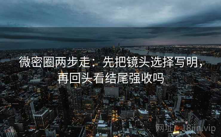 微密圈两步走:先把镜头选择写明,再回头看结尾强收吗 微密圈两步走:先把镜头选择写明,再回头看结尾强收吗