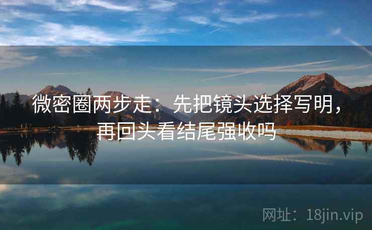微密圈两步走:先把镜头选择写明,再回头看结尾强收吗 微密圈两步走:先把镜头选择写明,再回头看结尾强收吗