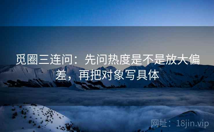觅圈三连问:先问热度是不是放大偏差,再把对象写具体 觅圈三连问:先问热度是不是放大偏差,再把对象写具体